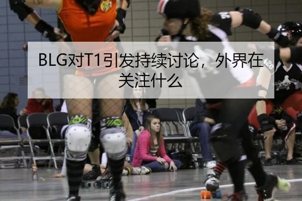 BLG对T1引发持续讨论，外界在关注什么